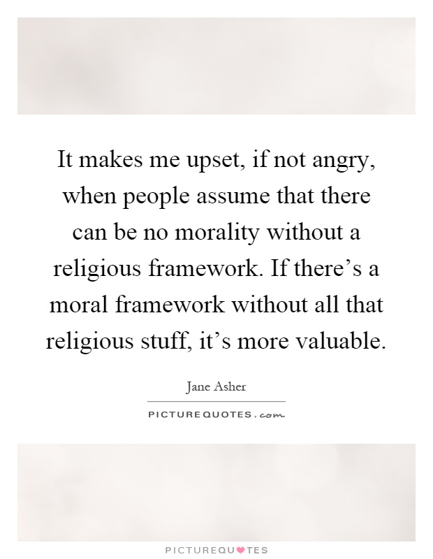 It makes me upset, if not angry, when people assume that there can be no morality without a religious framework. If there's a moral framework without all that religious stuff, it's more valuable Picture Quote #1