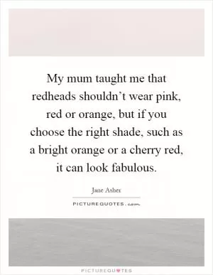 My mum taught me that redheads shouldn’t wear pink, red or orange, but if you choose the right shade, such as a bright orange or a cherry red, it can look fabulous Picture Quote #1