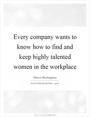 Every company wants to know how to find and keep highly talented women in the workplace Picture Quote #1