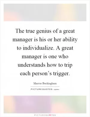 The true genius of a great manager is his or her ability to individualize. A great manager is one who understands how to trip each person’s trigger Picture Quote #1