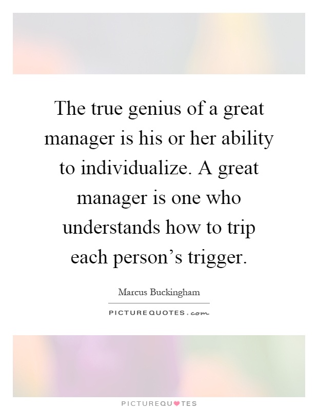 The true genius of a great manager is his or her ability to individualize. A great manager is one who understands how to trip each person's trigger Picture Quote #1
