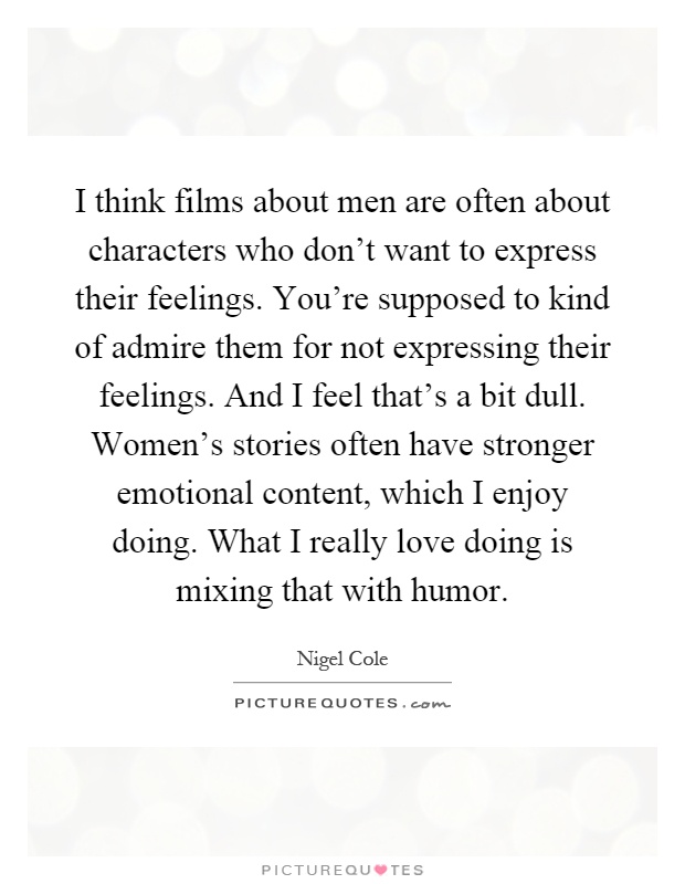 I think films about men are often about characters who don't want to express their feelings. You're supposed to kind of admire them for not expressing their feelings. And I feel that's a bit dull. Women's stories often have stronger emotional content, which I enjoy doing. What I really love doing is mixing that with humor Picture Quote #1