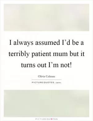 I always assumed I’d be a terribly patient mum but it turns out I’m not! Picture Quote #1