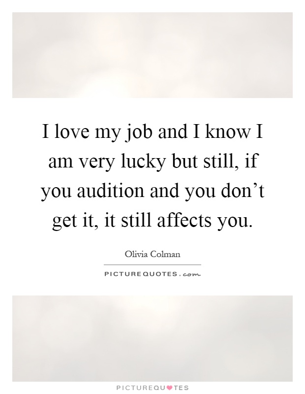 I love my job and I know I am very lucky but still, if you audition and you don't get it, it still affects you Picture Quote #1