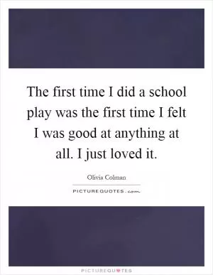 The first time I did a school play was the first time I felt I was good at anything at all. I just loved it Picture Quote #1