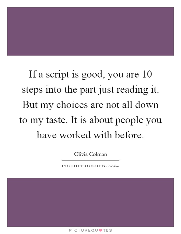 If a script is good, you are 10 steps into the part just reading it. But my choices are not all down to my taste. It is about people you have worked with before Picture Quote #1