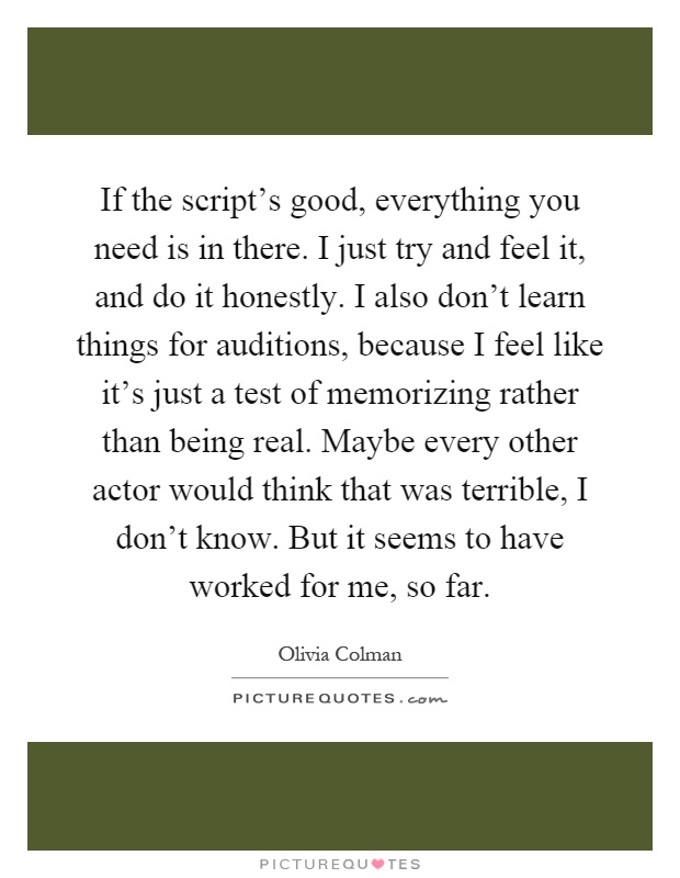 If the script's good, everything you need is in there. I just try and feel it, and do it honestly. I also don't learn things for auditions, because I feel like it's just a test of memorizing rather than being real. Maybe every other actor would think that was terrible, I don't know. But it seems to have worked for me, so far Picture Quote #1