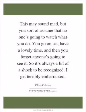 This may sound mad, but you sort of assume that no one’s going to watch what you do. You go on set, have a lovely time, and then you forget anyone’s going to see it. So it’s always a bit of a shock to be recognized. I get terribly embarrassed Picture Quote #1