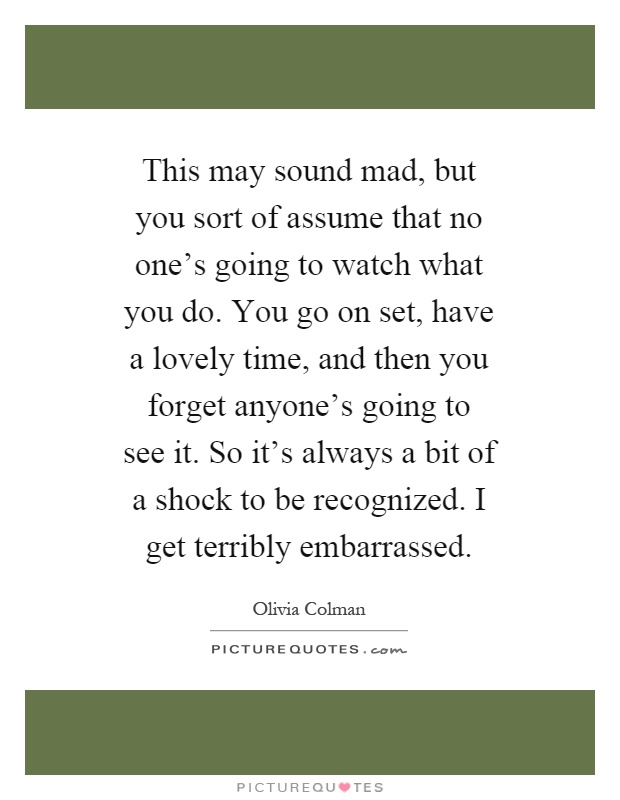 This may sound mad, but you sort of assume that no one's going to watch what you do. You go on set, have a lovely time, and then you forget anyone's going to see it. So it's always a bit of a shock to be recognized. I get terribly embarrassed Picture Quote #1