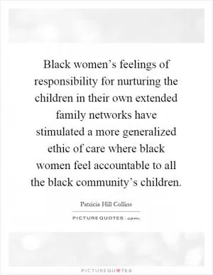 Black women’s feelings of responsibility for nurturing the children in their own extended family networks have stimulated a more generalized ethic of care where black women feel accountable to all the black community’s children Picture Quote #1
