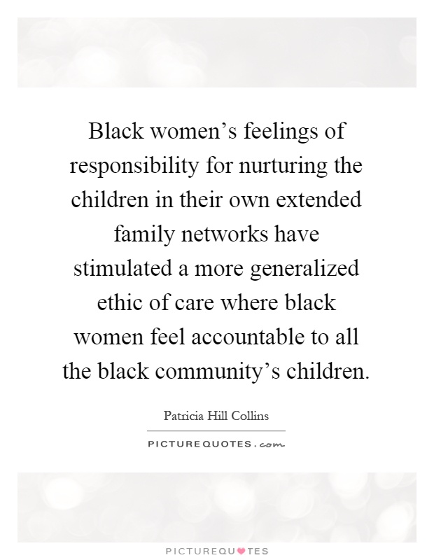 Black women's feelings of responsibility for nurturing the children in their own extended family networks have stimulated a more generalized ethic of care where black women feel accountable to all the black community's children Picture Quote #1