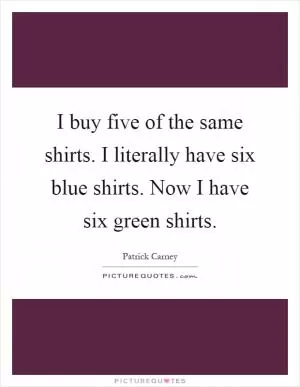 I buy five of the same shirts. I literally have six blue shirts. Now I have six green shirts Picture Quote #1