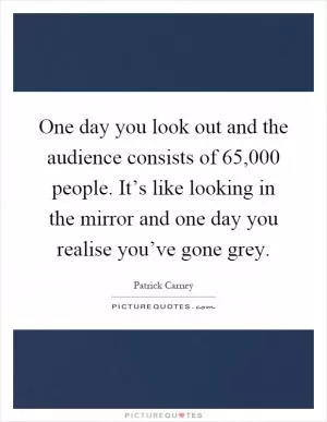 One day you look out and the audience consists of 65,000 people. It’s like looking in the mirror and one day you realise you’ve gone grey Picture Quote #1