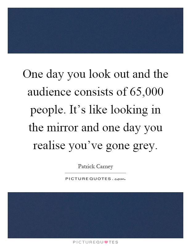 One day you look out and the audience consists of 65,000 people. It's like looking in the mirror and one day you realise you've gone grey Picture Quote #1