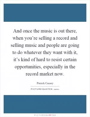 And once the music is out there, when you’re selling a record and selling music and people are going to do whatever they want with it, it’s kind of hard to resist certain opportunities, especially in the record market now Picture Quote #1