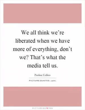 We all think we’re liberated when we have more of everything, don’t we? That’s what the media tell us Picture Quote #1