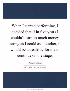 When I started performing, I decided that if in five years I couldn’t earn as much money acting as I could as a teacher, it would be unrealistic for me to continue on the stage Picture Quote #1