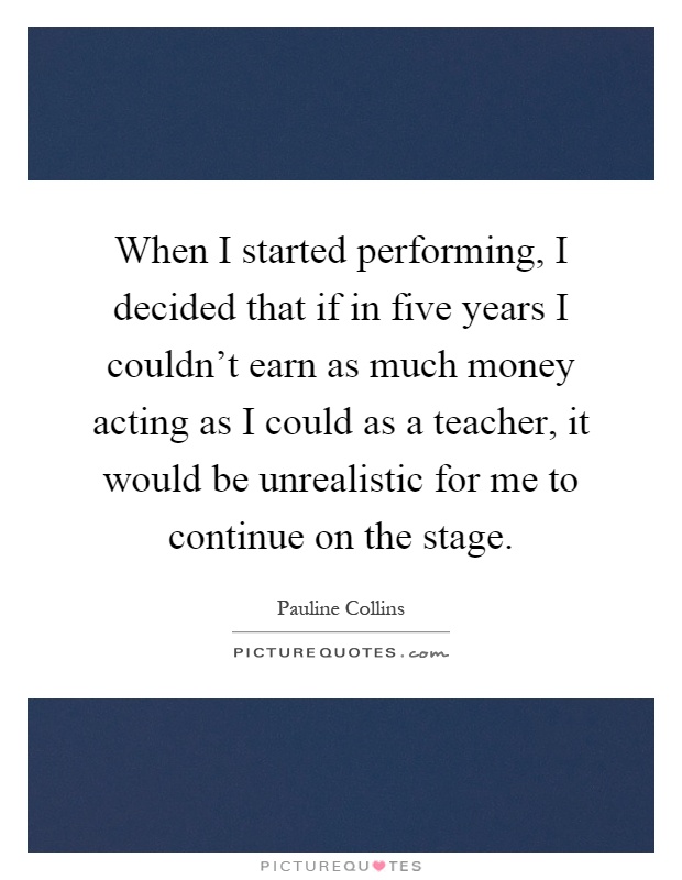 When I started performing, I decided that if in five years I couldn't earn as much money acting as I could as a teacher, it would be unrealistic for me to continue on the stage Picture Quote #1