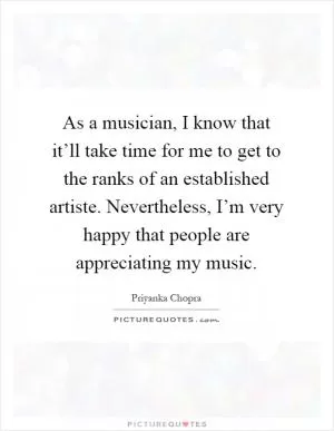 As a musician, I know that it’ll take time for me to get to the ranks of an established artiste. Nevertheless, I’m very happy that people are appreciating my music Picture Quote #1