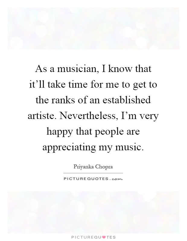 As a musician, I know that it'll take time for me to get to the ranks of an established artiste. Nevertheless, I'm very happy that people are appreciating my music Picture Quote #1