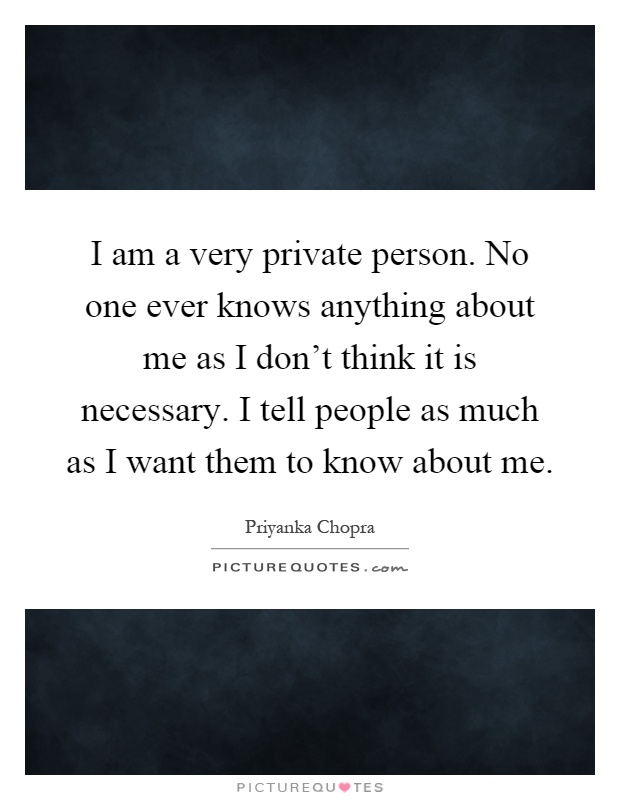 I am a very private person. No one ever knows anything about me as I don't think it is necessary. I tell people as much as I want them to know about me Picture Quote #1