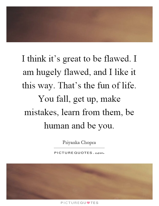 I think it's great to be flawed. I am hugely flawed, and I like it this way. That's the fun of life. You fall, get up, make mistakes, learn from them, be human and be you Picture Quote #1