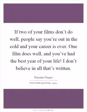 If two of your films don’t do well, people say you’re out in the cold and your career is over. One film does well, and you’ve had the best year of your life! I don’t believe in all that’s written Picture Quote #1