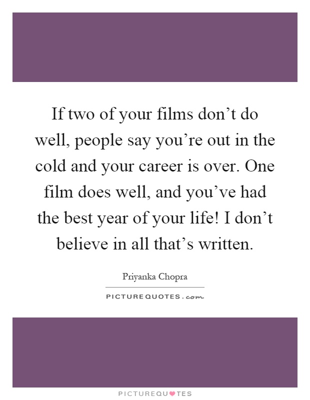 If two of your films don't do well, people say you're out in the cold and your career is over. One film does well, and you've had the best year of your life! I don't believe in all that's written Picture Quote #1