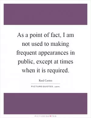 As a point of fact, I am not used to making frequent appearances in public, except at times when it is required Picture Quote #1