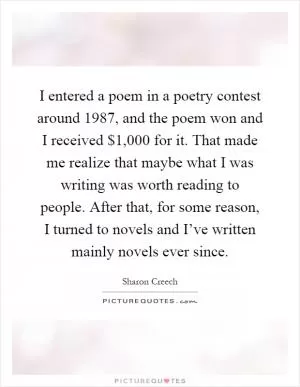 I entered a poem in a poetry contest around 1987, and the poem won and I received $1,000 for it. That made me realize that maybe what I was writing was worth reading to people. After that, for some reason, I turned to novels and I’ve written mainly novels ever since Picture Quote #1