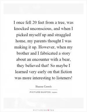 I once fell 20 feet from a tree, was knocked unconscious, and when I picked myself up and straggled home, my parents thought I was making it up. However, when my brother and I fabricated a story about an encounter with a bear, they believed that! So maybe I learned very early on that fiction was more interesting to listeners! Picture Quote #1