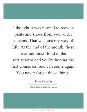 I thought it was normal to recycle pants and shoes from your older cousins. That was just my way of life. At the end of the month, there was not much food in the refrigerator and you’re hoping the first comes so food can come again. You never forget those things Picture Quote #1
