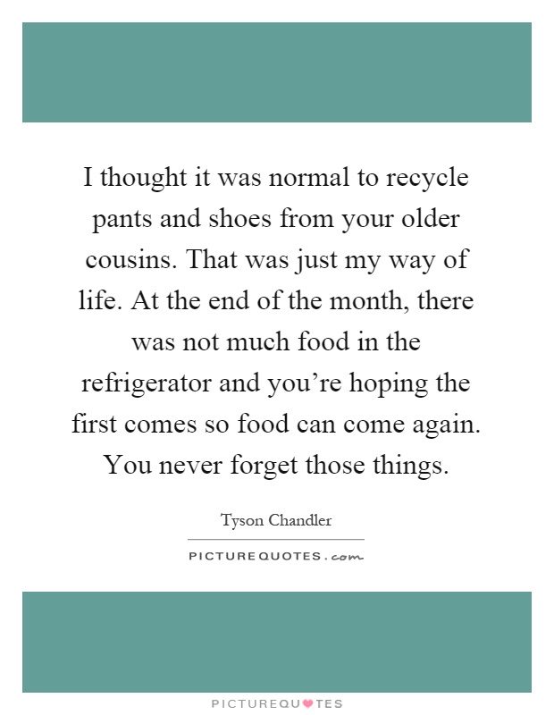 I thought it was normal to recycle pants and shoes from your older cousins. That was just my way of life. At the end of the month, there was not much food in the refrigerator and you're hoping the first comes so food can come again. You never forget those things Picture Quote #1