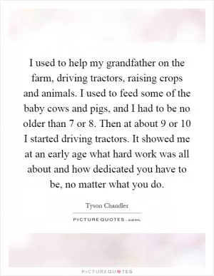 I used to help my grandfather on the farm, driving tractors, raising crops and animals. I used to feed some of the baby cows and pigs, and I had to be no older than 7 or 8. Then at about 9 or 10 I started driving tractors. It showed me at an early age what hard work was all about and how dedicated you have to be, no matter what you do Picture Quote #1