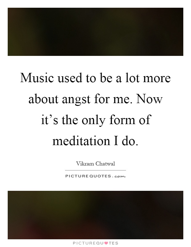Music used to be a lot more about angst for me. Now it's the only form of meditation I do Picture Quote #1