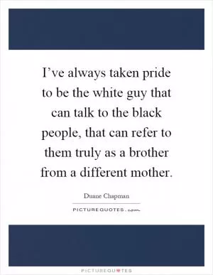 I’ve always taken pride to be the white guy that can talk to the black people, that can refer to them truly as a brother from a different mother Picture Quote #1