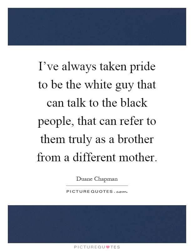 I've always taken pride to be the white guy that can talk to the black people, that can refer to them truly as a brother from a different mother Picture Quote #1