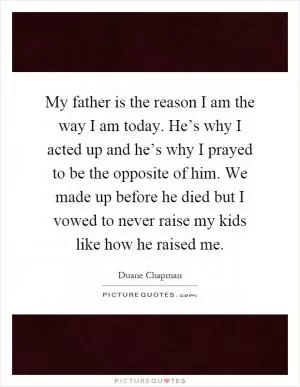 My father is the reason I am the way I am today. He’s why I acted up and he’s why I prayed to be the opposite of him. We made up before he died but I vowed to never raise my kids like how he raised me Picture Quote #1