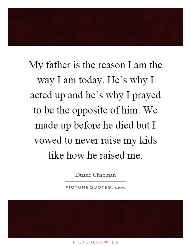My father is the reason I am the way I am today. He's why I acted up and he's why I prayed to be the opposite of him. We made up before he died but I vowed to never raise my kids like how he raised me Picture Quote #1