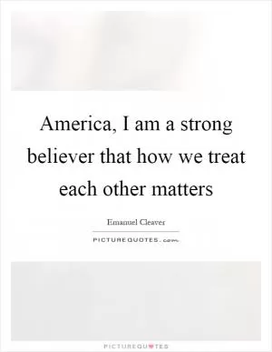 America, I am a strong believer that how we treat each other matters Picture Quote #1
