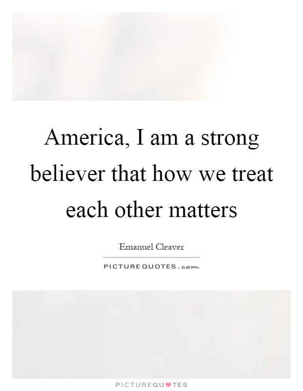 America, I am a strong believer that how we treat each other matters Picture Quote #1