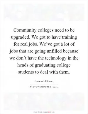 Community colleges need to be upgraded. We got to have training for real jobs. We’ve got a lot of jobs that are going unfilled because we don’t have the technology in the heads of graduating college students to deal with them Picture Quote #1
