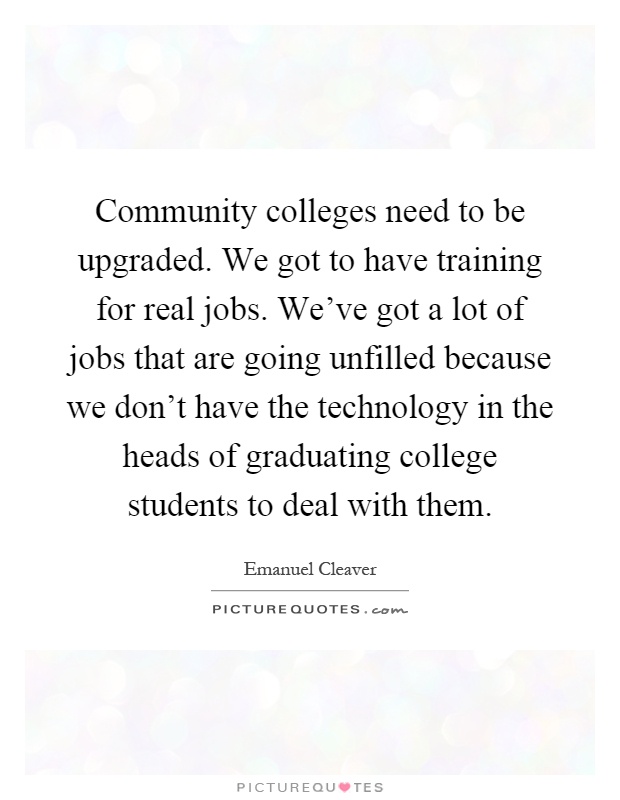 Community colleges need to be upgraded. We got to have training for real jobs. We've got a lot of jobs that are going unfilled because we don't have the technology in the heads of graduating college students to deal with them Picture Quote #1
