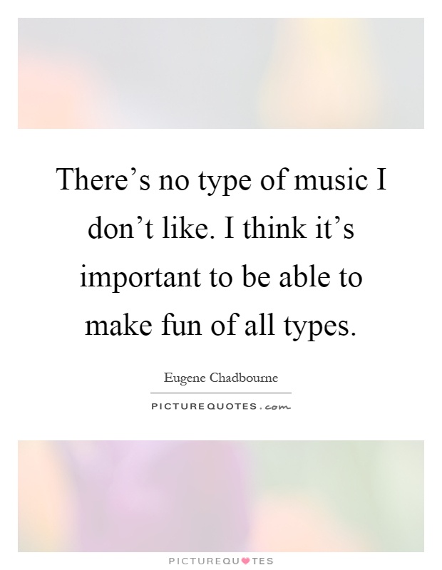 There's no type of music I don't like. I think it's important to be able to make fun of all types Picture Quote #1