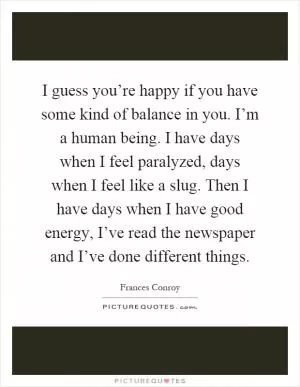 I guess you’re happy if you have some kind of balance in you. I’m a human being. I have days when I feel paralyzed, days when I feel like a slug. Then I have days when I have good energy, I’ve read the newspaper and I’ve done different things Picture Quote #1