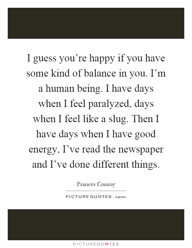 I guess you're happy if you have some kind of balance in you. I'm a human being. I have days when I feel paralyzed, days when I feel like a slug. Then I have days when I have good energy, I've read the newspaper and I've done different things Picture Quote #1