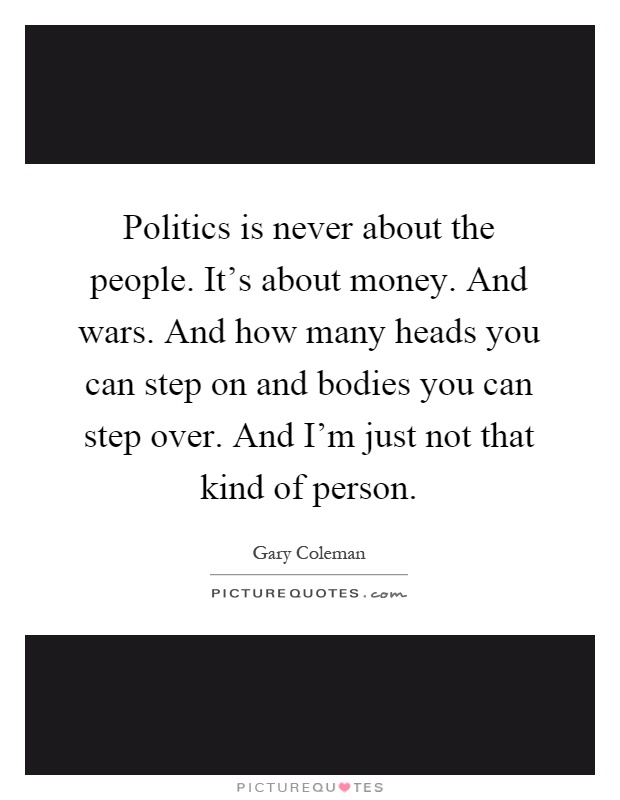 Politics is never about the people. It's about money. And wars. And how many heads you can step on and bodies you can step over. And I'm just not that kind of person Picture Quote #1