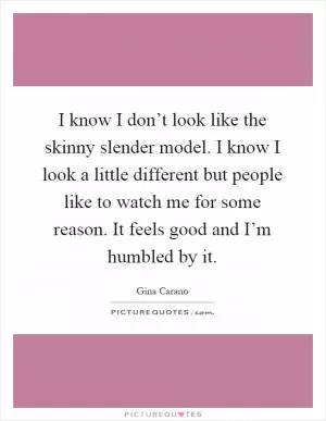 I know I don’t look like the skinny slender model. I know I look a little different but people like to watch me for some reason. It feels good and I’m humbled by it Picture Quote #1