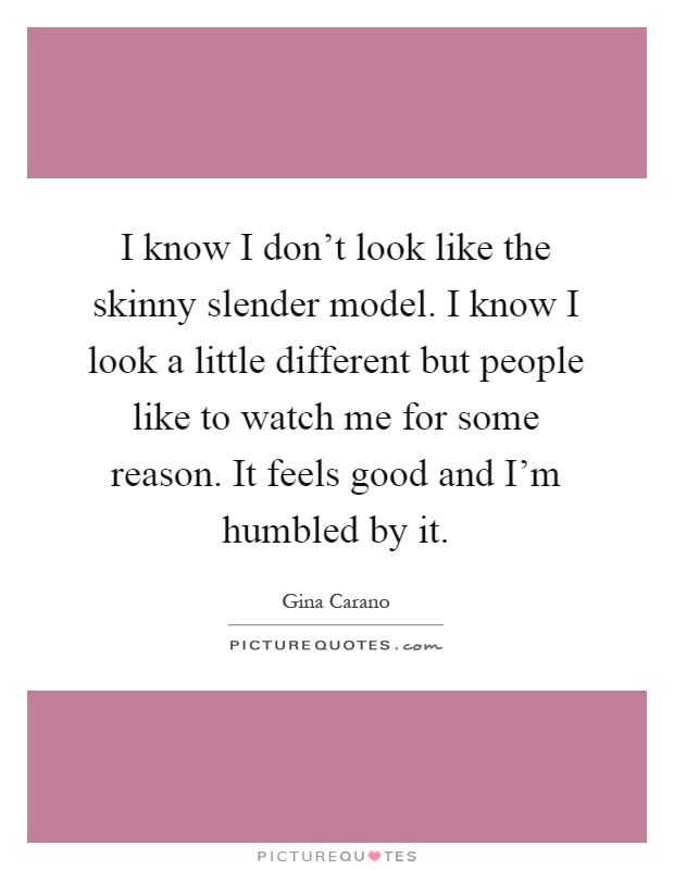 I know I don't look like the skinny slender model. I know I look a little different but people like to watch me for some reason. It feels good and I'm humbled by it Picture Quote #1