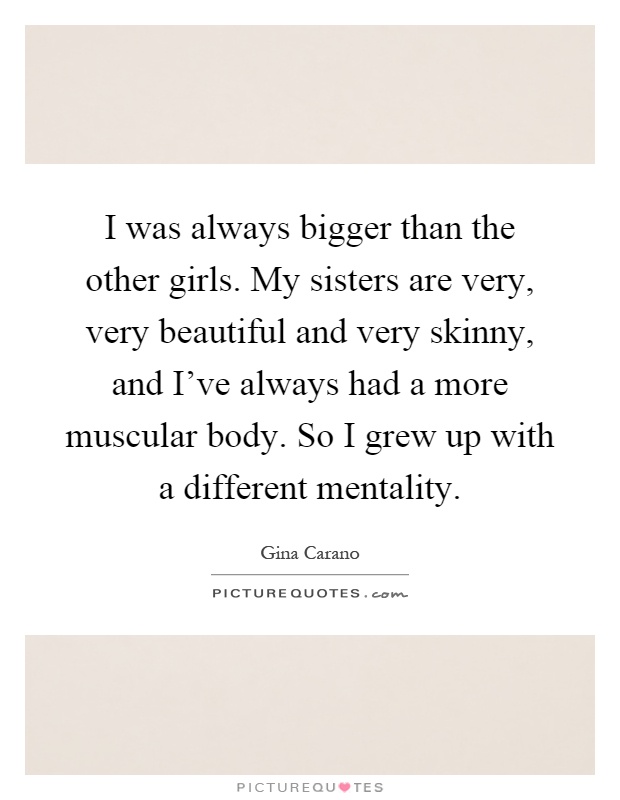 I was always bigger than the other girls. My sisters are very, very beautiful and very skinny, and I've always had a more muscular body. So I grew up with a different mentality Picture Quote #1